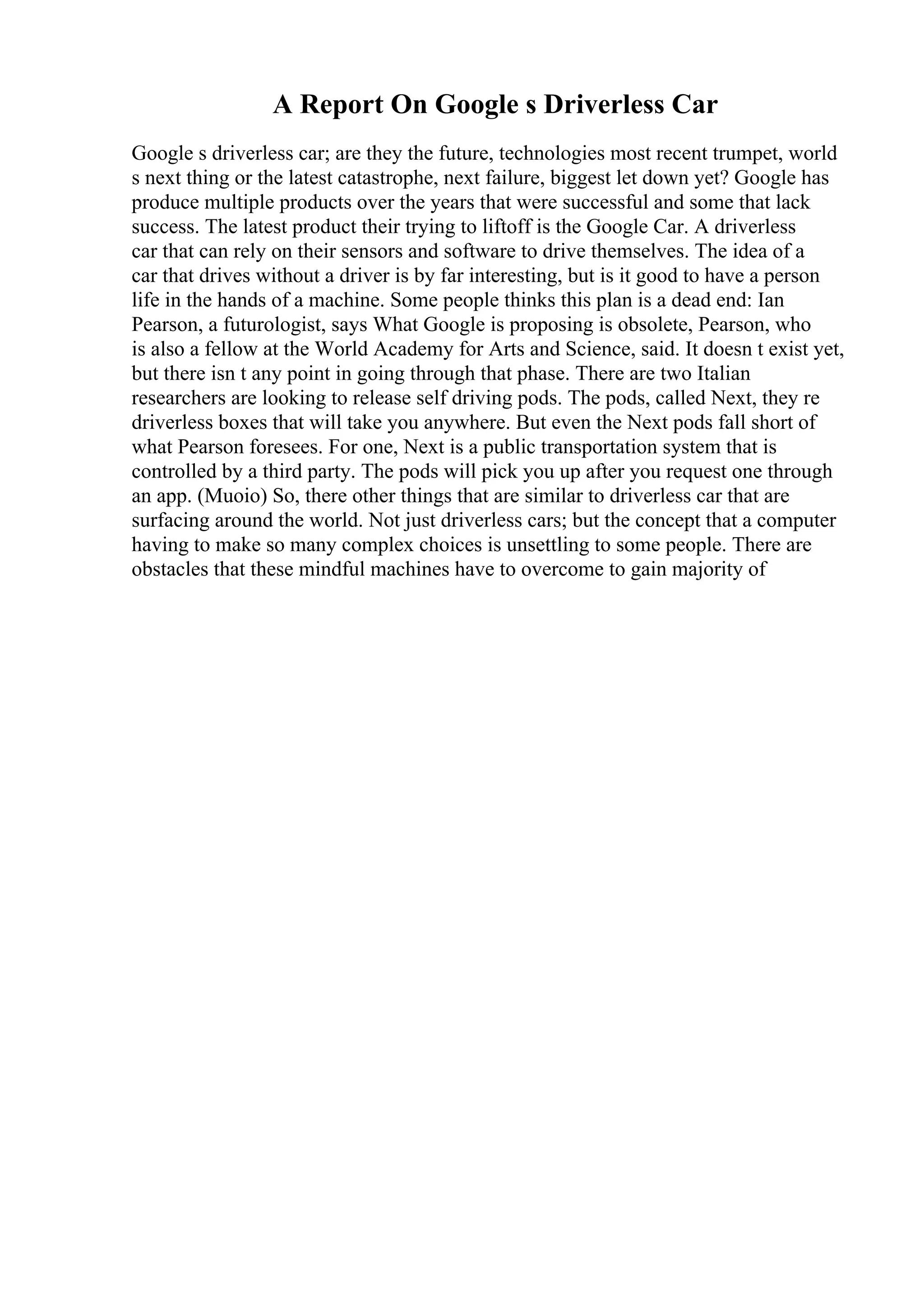 A Report On Google s Driverless Car
Google s driverless car; are they the future, technologies most recent trumpet, world
s next thing or the latest catastrophe, next failure, biggest let down yet? Google has
produce multiple products over the years that were successful and some that lack
success. The latest product their trying to liftoff is the Google Car. A driverless
car that can rely on their sensors and software to drive themselves. The idea of a
car that drives without a driver is by far interesting, but is it good to have a person
life in the hands of a machine. Some people thinks this plan is a dead end: Ian
Pearson, a futurologist, says What Google is proposing is obsolete, Pearson, who
is also a fellow at the World Academy for Arts and Science, said. It doesn t exist yet,
but there isn t any point in going through that phase. There are two Italian
researchers are looking to release self driving pods. The pods, called Next, they re
driverless boxes that will take you anywhere. But even the Next pods fall short of
what Pearson foresees. For one, Next is a public transportation system that is
controlled by a third party. The pods will pick you up after you request one through
an app. (Muoio) So, there other things that are similar to driverless car that are
surfacing around the world. Not just driverless cars; but the concept that a computer
having to make so many complex choices is unsettling to some people. There are
obstacles that these mindful machines have to overcome to gain majority of
 