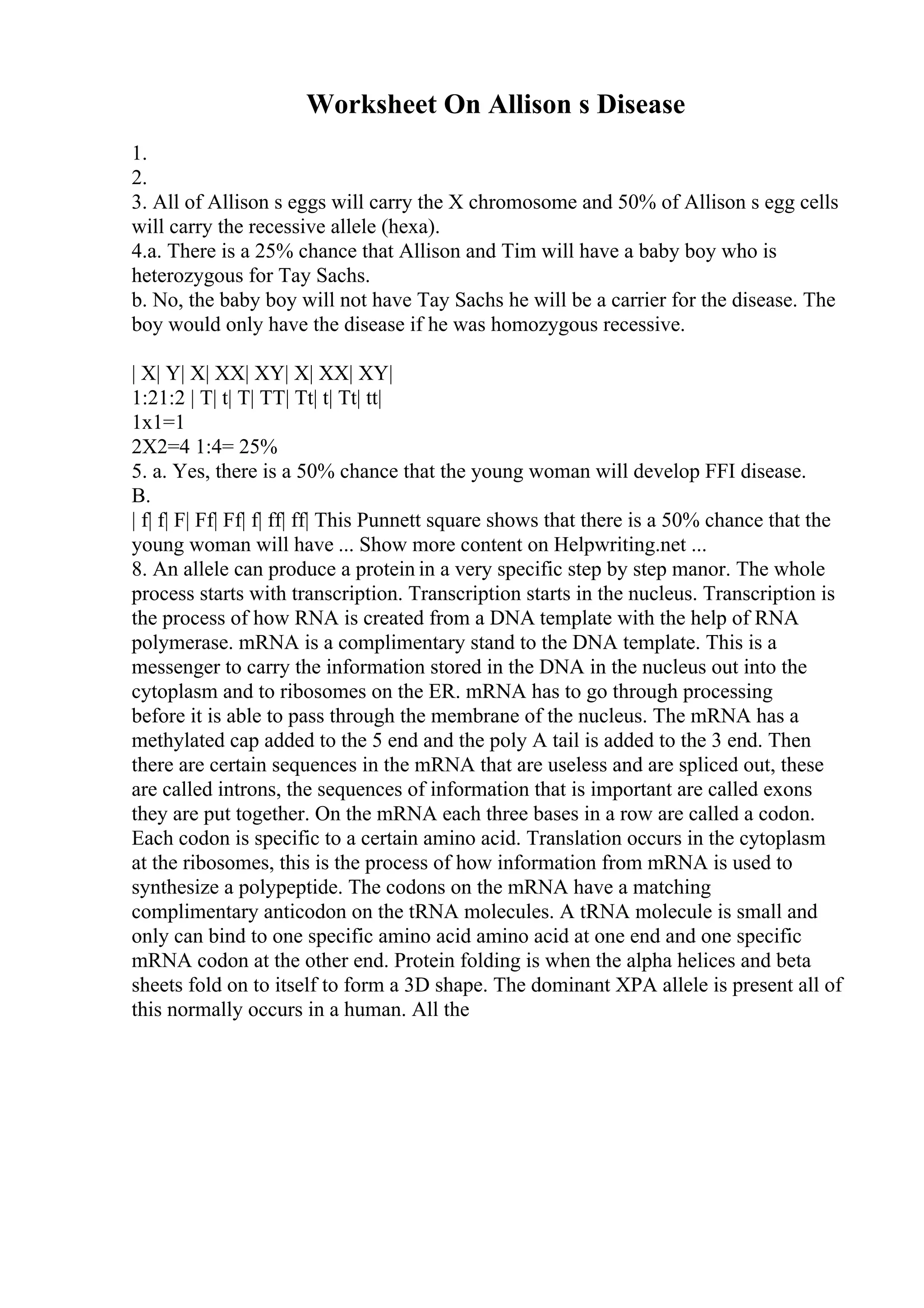Worksheet On Allison s Disease
1.
2.
3. All of Allison s eggs will carry the X chromosome and 50% of Allison s egg cells
will carry the recessive allele (hexa).
4.a. There is a 25% chance that Allison and Tim will have a baby boy who is
heterozygous for Tay Sachs.
b. No, the baby boy will not have Tay Sachs he will be a carrier for the disease. The
boy would only have the disease if he was homozygous recessive.
| X| Y| X| XX| XY| X| XX| XY|
1:21:2 | T| t| T| TT| Tt| t| Tt| tt|
1x1=1
2X2=4 1:4= 25%
5. a. Yes, there is a 50% chance that the young woman will develop FFI disease.
B.
| f| f| F| Ff| Ff| f| ff| ff| This Punnett square shows that there is a 50% chance that the
young woman will have ... Show more content on Helpwriting.net ...
8. An allele can produce a protein in a very specific step by step manor. The whole
process starts with transcription. Transcription starts in the nucleus. Transcription is
the process of how RNA is created from a DNA template with the help of RNA
polymerase. mRNA is a complimentary stand to the DNA template. This is a
messenger to carry the information stored in the DNA in the nucleus out into the
cytoplasm and to ribosomes on the ER. mRNA has to go through processing
before it is able to pass through the membrane of the nucleus. The mRNA has a
methylated cap added to the 5 end and the poly A tail is added to the 3 end. Then
there are certain sequences in the mRNA that are useless and are spliced out, these
are called introns, the sequences of information that is important are called exons
they are put together. On the mRNA each three bases in a row are called a codon.
Each codon is specific to a certain amino acid. Translation occurs in the cytoplasm
at the ribosomes, this is the process of how information from mRNA is used to
synthesize a polypeptide. The codons on the mRNA have a matching
complimentary anticodon on the tRNA molecules. A tRNA molecule is small and
only can bind to one specific amino acid amino acid at one end and one specific
mRNA codon at the other end. Protein folding is when the alpha helices and beta
sheets fold on to itself to form a 3D shape. The dominant XPA allele is present all of
this normally occurs in a human. All the
 