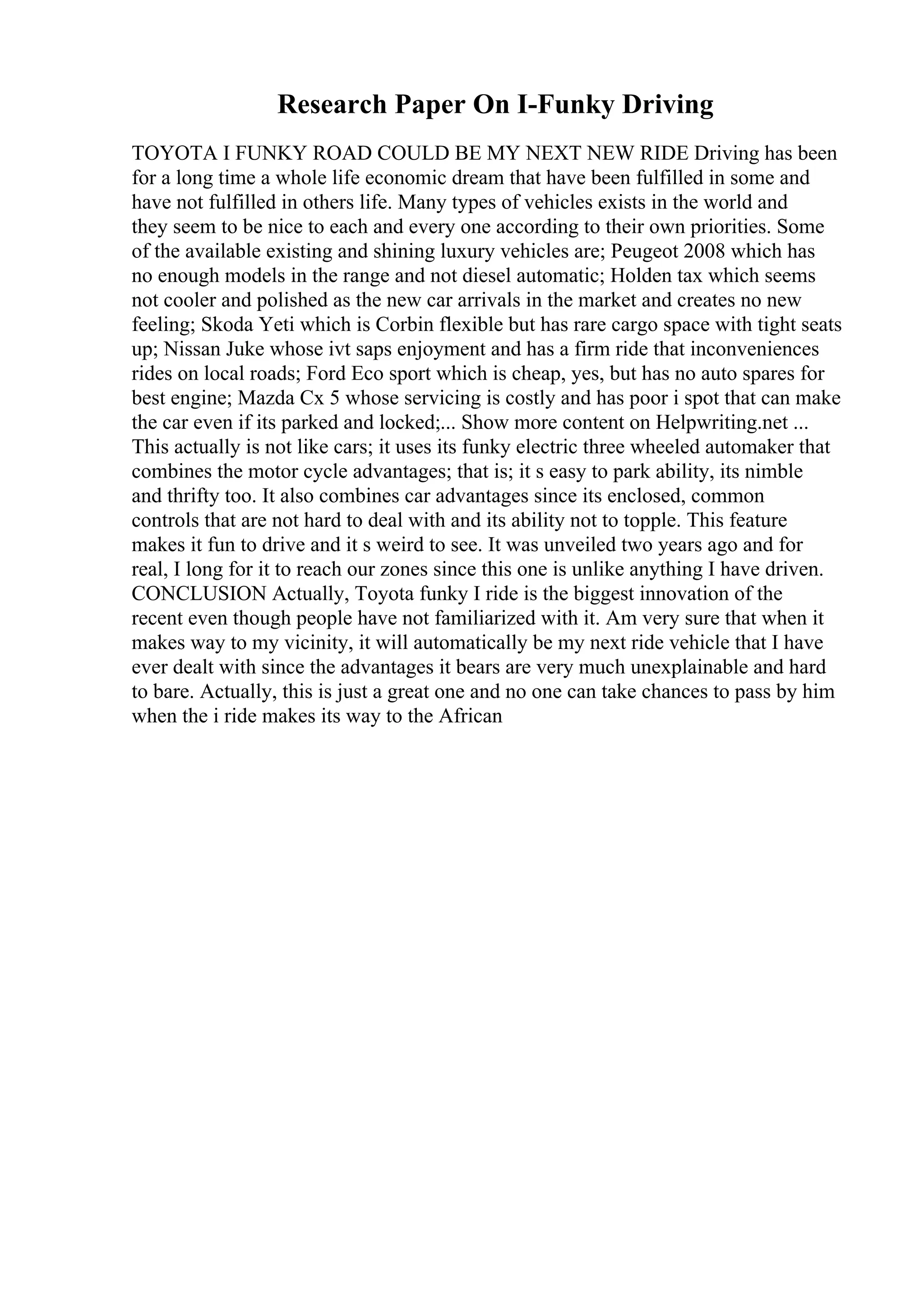 Research Paper On I-Funky Driving
TOYOTA I FUNKY ROAD COULD BE MY NEXT NEW RIDE Driving has been
for a long time a whole life economic dream that have been fulfilled in some and
have not fulfilled in others life. Many types of vehicles exists in the world and
they seem to be nice to each and every one according to their own priorities. Some
of the available existing and shining luxury vehicles are; Peugeot 2008 which has
no enough models in the range and not diesel automatic; Holden tax which seems
not cooler and polished as the new car arrivals in the market and creates no new
feeling; Skoda Yeti which is Corbin flexible but has rare cargo space with tight seats
up; Nissan Juke whose ivt saps enjoyment and has a firm ride that inconveniences
rides on local roads; Ford Eco sport which is cheap, yes, but has no auto spares for
best engine; Mazda Cx 5 whose servicing is costly and has poor i spot that can make
the car even if its parked and locked;... Show more content on Helpwriting.net ...
This actually is not like cars; it uses its funky electric three wheeled automaker that
combines the motor cycle advantages; that is; it s easy to park ability, its nimble
and thrifty too. It also combines car advantages since its enclosed, common
controls that are not hard to deal with and its ability not to topple. This feature
makes it fun to drive and it s weird to see. It was unveiled two years ago and for
real, I long for it to reach our zones since this one is unlike anything I have driven.
CONCLUSION Actually, Toyota funky I ride is the biggest innovation of the
recent even though people have not familiarized with it. Am very sure that when it
makes way to my vicinity, it will automatically be my next ride vehicle that I have
ever dealt with since the advantages it bears are very much unexplainable and hard
to bare. Actually, this is just a great one and no one can take chances to pass by him
when the i ride makes its way to the African
 
