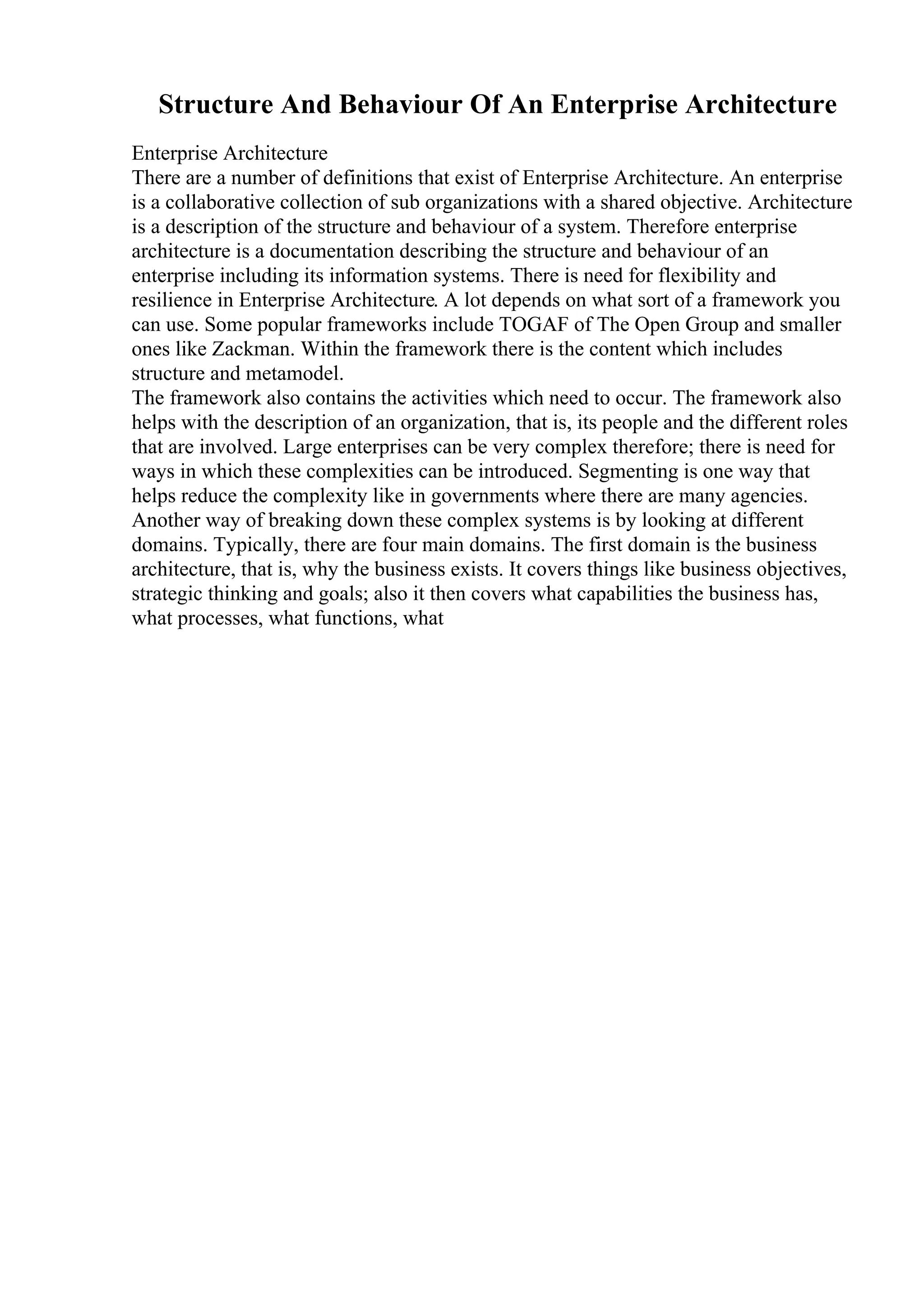 Structure And Behaviour Of An Enterprise Architecture
Enterprise Architecture
There are a number of definitions that exist of Enterprise Architecture. An enterprise
is a collaborative collection of sub organizations with a shared objective. Architecture
is a description of the structure and behaviour of a system. Therefore enterprise
architecture is a documentation describing the structure and behaviour of an
enterprise including its information systems. There is need for flexibility and
resilience in Enterprise Architecture. A lot depends on what sort of a framework you
can use. Some popular frameworks include TOGAF of The Open Group and smaller
ones like Zackman. Within the framework there is the content which includes
structure and metamodel.
The framework also contains the activities which need to occur. The framework also
helps with the description of an organization, that is, its people and the different roles
that are involved. Large enterprises can be very complex therefore; there is need for
ways in which these complexities can be introduced. Segmenting is one way that
helps reduce the complexity like in governments where there are many agencies.
Another way of breaking down these complex systems is by looking at different
domains. Typically, there are four main domains. The first domain is the business
architecture, that is, why the business exists. It covers things like business objectives,
strategic thinking and goals; also it then covers what capabilities the business has,
what processes, what functions, what
 