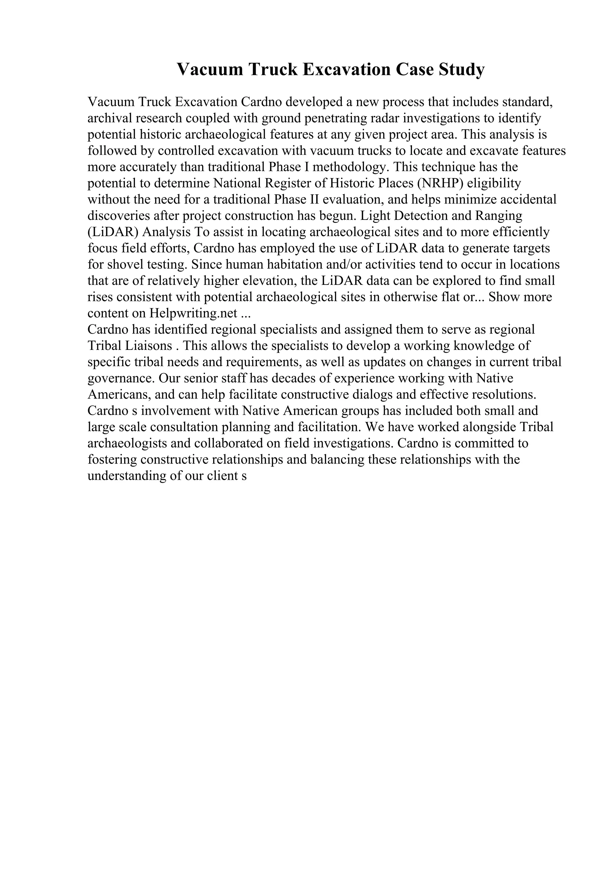 Vacuum Truck Excavation Case Study
Vacuum Truck Excavation Cardno developed a new process that includes standard,
archival research coupled with ground penetrating radar investigations to identify
potential historic archaeological features at any given project area. This analysis is
followed by controlled excavation with vacuum trucks to locate and excavate features
more accurately than traditional Phase I methodology. This technique has the
potential to determine National Register of Historic Places (NRHP) eligibility
without the need for a traditional Phase II evaluation, and helps minimize accidental
discoveries after project construction has begun. Light Detection and Ranging
(LiDAR) Analysis To assist in locating archaeological sites and to more efficiently
focus field efforts, Cardno has employed the use of LiDAR data to generate targets
for shovel testing. Since human habitation and/or activities tend to occur in locations
that are of relatively higher elevation, the LiDAR data can be explored to find small
rises consistent with potential archaeological sites in otherwise flat or... Show more
content on Helpwriting.net ...
Cardno has identified regional specialists and assigned them to serve as regional
Tribal Liaisons . This allows the specialists to develop a working knowledge of
specific tribal needs and requirements, as well as updates on changes in current tribal
governance. Our senior staff has decades of experience working with Native
Americans, and can help facilitate constructive dialogs and effective resolutions.
Cardno s involvement with Native American groups has included both small and
large scale consultation planning and facilitation. We have worked alongside Tribal
archaeologists and collaborated on field investigations. Cardno is committed to
fostering constructive relationships and balancing these relationships with the
understanding of our client s
 