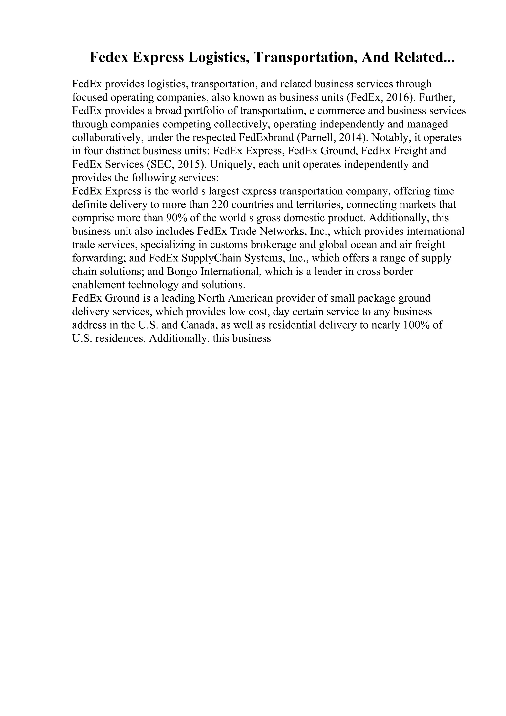 Fedex Express Logistics, Transportation, And Related...
FedEx provides logistics, transportation, and related business services through
focused operating companies, also known as business units (FedEx, 2016). Further,
FedEx provides a broad portfolio of transportation, e commerce and business services
through companies competing collectively, operating independently and managed
collaboratively, under the respected FedExbrand (Parnell, 2014). Notably, it operates
in four distinct business units: FedEx Express, FedEx Ground, FedEx Freight and
FedEx Services (SEC, 2015). Uniquely, each unit operates independently and
provides the following services:
FedEx Express is the world s largest express transportation company, offering time
definite delivery to more than 220 countries and territories, connecting markets that
comprise more than 90% of the world s gross domestic product. Additionally, this
business unit also includes FedEx Trade Networks, Inc., which provides international
trade services, specializing in customs brokerage and global ocean and air freight
forwarding; and FedEx SupplyChain Systems, Inc., which offers a range of supply
chain solutions; and Bongo International, which is a leader in cross border
enablement technology and solutions.
FedEx Ground is a leading North American provider of small package ground
delivery services, which provides low cost, day certain service to any business
address in the U.S. and Canada, as well as residential delivery to nearly 100% of
U.S. residences. Additionally, this business
 