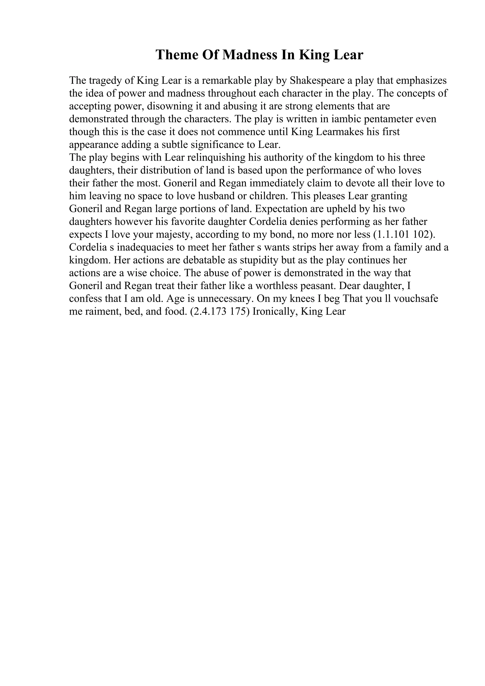 Theme Of Madness In King Lear
The tragedy of King Lear is a remarkable play by Shakespeare a play that emphasizes
the idea of power and madness throughout each character in the play. The concepts of
accepting power, disowning it and abusing it are strong elements that are
demonstrated through the characters. The play is written in iambic pentameter even
though this is the case it does not commence until King Learmakes his first
appearance adding a subtle significance to Lear.
The play begins with Lear relinquishing his authority of the kingdom to his three
daughters, their distribution of land is based upon the performance of who loves
their father the most. Goneril and Regan immediately claim to devote all their love to
him leaving no space to love husband or children. This pleases Lear granting
Goneril and Regan large portions of land. Expectation are upheld by his two
daughters however his favorite daughter Cordelia denies performing as her father
expects I love your majesty, according to my bond, no more nor less (1.1.101 102).
Cordelia s inadequacies to meet her father s wants strips her away from a family and a
kingdom. Her actions are debatable as stupidity but as the play continues her
actions are a wise choice. The abuse of power is demonstrated in the way that
Goneril and Regan treat their father like a worthless peasant. Dear daughter, I
confess that I am old. Age is unnecessary. On my knees I beg That you ll vouchsafe
me raiment, bed, and food. (2.4.173 175) Ironically, King Lear
 