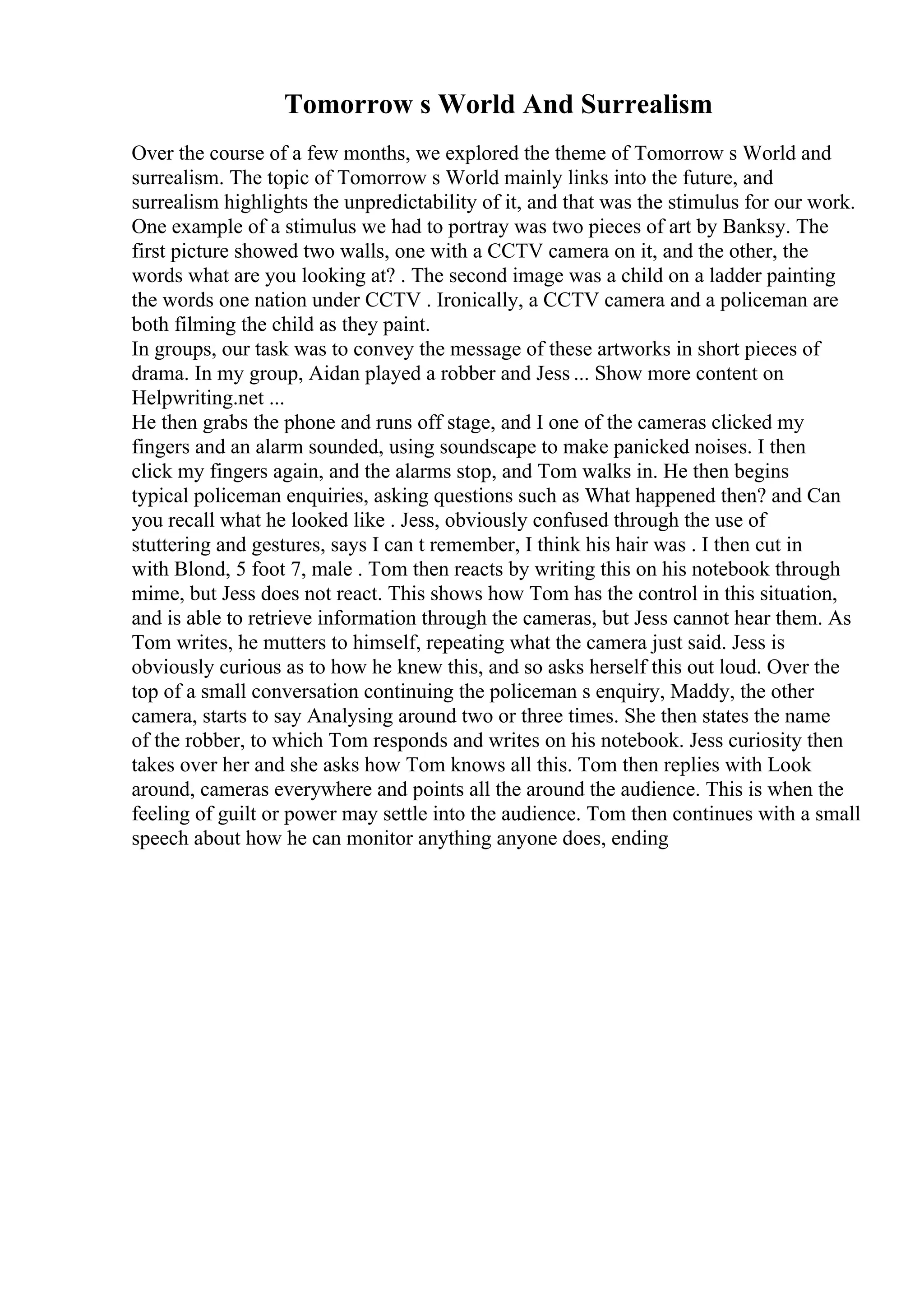 Tomorrow s World And Surrealism
Over the course of a few months, we explored the theme of Tomorrow s World and
surrealism. The topic of Tomorrow s World mainly links into the future, and
surrealism highlights the unpredictability of it, and that was the stimulus for our work.
One example of a stimulus we had to portray was two pieces of art by Banksy. The
first picture showed two walls, one with a CCTV camera on it, and the other, the
words what are you looking at? . The second image was a child on a ladder painting
the words one nation under CCTV . Ironically, a CCTV camera and a policeman are
both filming the child as they paint.
In groups, our task was to convey the message of these artworks in short pieces of
drama. In my group, Aidan played a robber and Jess ... Show more content on
Helpwriting.net ...
He then grabs the phone and runs off stage, and I one of the cameras clicked my
fingers and an alarm sounded, using soundscape to make panicked noises. I then
click my fingers again, and the alarms stop, and Tom walks in. He then begins
typical policeman enquiries, asking questions such as What happened then? and Can
you recall what he looked like . Jess, obviously confused through the use of
stuttering and gestures, says I can t remember, I think his hair was . I then cut in
with Blond, 5 foot 7, male . Tom then reacts by writing this on his notebook through
mime, but Jess does not react. This shows how Tom has the control in this situation,
and is able to retrieve information through the cameras, but Jess cannot hear them. As
Tom writes, he mutters to himself, repeating what the camera just said. Jess is
obviously curious as to how he knew this, and so asks herself this out loud. Over the
top of a small conversation continuing the policeman s enquiry, Maddy, the other
camera, starts to say Analysing around two or three times. She then states the name
of the robber, to which Tom responds and writes on his notebook. Jess curiosity then
takes over her and she asks how Tom knows all this. Tom then replies with Look
around, cameras everywhere and points all the around the audience. This is when the
feeling of guilt or power may settle into the audience. Tom then continues with a small
speech about how he can monitor anything anyone does, ending
 