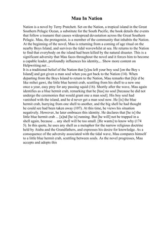 Mau In Nation
Nation is a novel by Terry Pratchett. Set on the Nation, a tropical island in the Great
Southern Pelagic Ocean, a substitute for the South Pacific, the book details the events
that follow a tsunami that causes widespread devastation across the Great Southern
Pelagic. Mau, the protagonist, is a member of the community that inhabits the Nation.
At the beginning of the novel, Mau is returning from a coming of age ritual on the
nearby Boys Island, and survives the tidal wavewhilst at sea. He returns to the Nation
to find that everybody on the island had been killed by the natural disaster. This is a
significant adversity that Mau faces throughout the novel and it forces him to become
a capable leader, profoundly influences his identity,... Show more content on
Helpwriting.net ...
It is a traditional belief of the Nation that [y]ou left your boy soul [on the Boy s
Island] and got given a man soul when you got back to the Nation (14). When
departing from the Boys Island to return to the Nation, Mau remarks that [h]e d be
like mihei gawi, the little blue hermit crab, scuttling from his shell to a new one
once a year, easy prey for any passing squid (16). Shortly after the wave, Mau again
identifies as a blue hermit crab, remarking that he [has] no soul [because he did not
undergo the ceremonies that would grant one a man soul]. His boy soul had
vanished with the island, and he d never get a man soul now. He [is] the blue
hermit crab, hurrying from one shell to another, and the big shell he had thought
he could see had been taken away (107). At this time, he views his situation
negatively. However, he later embraces this identity. He declares that [he is] the
little blue hermit crab ... [a]nd [he is] running. But [he will] not be trapped in a
shell again, because ... any shell will be too small. [He wants] to know why (174
5). In this quote, he uses any shell as a metaphor for the narrow religious doctrine
held by Ataba and the Grandfathers, and expresses his desire for knowledge. As a
consequence of the adversity associated with the tidal wave, Mau compares himself
to a little blue hermit crab, scuttling between souls. As the novel progresses, Mau
accepts and adopts this
 