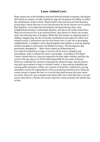 Loose Animal Laws
Dogs remain one of the friendliest and most beloved animals to humans, but despite
their ability to sustain a lovable reputation, dogs do not possess the ability to realize
the ramifications of their actions. Homes built in the rural area are built fenceless,
giving dogs a literal doorway to run loose because the owner chooses not to enclose
their property. Loose dogs must be properly restrained because they cause
neighborhood nuisances, contaminate property, and above all violate animal laws.
Dogs are not born to live in an enclosed house, they deserve to freely run in open
space and relish the taste of freedom. While that fact remains an important part of
making a happier dog, the fact of having consideration and respect for others also
remains crucial. Construction sites for new homes aren t a rare site in developing
neighborhoods. A neighbor s loose dog disrupted some builders at work by playing
around a hazardous construction site behind my house. The incongruous dog
persistently attempted to ... Show more content on Helpwriting.net ...
For a dog to be labeled as at large, it must be off the owner s property and
unrestrained, with or without the owner s knowledge. According to Fort Bend
County Animal Services, dogs are required to be kept under restraint, and that, the
owner of the any dog or cat will be held responsible for the action of the pet.
Moreover, authority has consent to impound any animal at large, and any person
may pick up an animal at large to Animal Control. A dog running unleashed and
causing public nuisances violates two sections of Needville s animal laws, giving
immediate consent for impoundment of the accused dog (Animal Laws). Some pet
owners choose to ignore the laws, or even devalue them because the issue seems
too minor. However, just as people must learn traffic laws when they buy a car and
receive their driver s license, pet owners must have some awareness for animal laws
in their
 