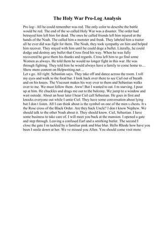 The Holy War Pro-Log Analysis
Pro log~ All he could remember was red. The only color to describe the battle
would be red. The end of the so called Holy War was a disaster. The order had
betrayed him left him for dead. The ones he called friends left him injured at the
hands of the Noah. The called him a monster and freak. They labeled him a traitor
all he ever did was fight for them. The Noah, they took sympathy on him and helped
him recover. They stayed with him until he could doge a bullet. Literally, he could
dodge and destroy any bullet that Cross fired his way. When he was fully
recovered he gave them his thanks and regards. Cross left him to go find some
Women as always. He told them he would no longer fight in this war. He was
through fighting. They told him he would always have a family to come home to....
Show more content on Helpwriting.net ...
Let s go. All right. Sebastian says. They take off and dance across the room. I roll
my eyes and walk to the food bar. I look back over there to see Ciel out of breath
and on his knees. The Viscount makes his way over to them and Sebastian walks
over to me. We must follow them. Aww! But I wanted to eat. I m starving. I pout
up at him. He chuckles and drags me out to the balcony. We jump to a window and
wait outside. About an hour later I hear Ciel call Sebastian. He goes in first and
knocks everyone out while I untie Ciel. They have some conversation about lying
but I don t listen. All I can think about is the symbol on one of the men s chests. It s
the Rose cross of the Black Order. Are they back Uncle? I don t know Nephew. We
should talk to the other Noah about it. They should know. Ciel, Sebastian. I have
some business to take care of. I will meet you back at the mansion. I opened a gate
and step through. Leaving a confused Earl and a smirking butler. The second I
close the gate I m tackled by a familiar pink and blue blur. Hello Rhode how have you
been I smile down at her. We ve missed you Allen. You should come visit more
 