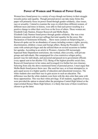 Power of Women and Women of Power Essay
Women have found power in a variety of ways though out history in their struggle
towards justice and equality. Though personal power can take many forms this
paper will primarily focus on power found through gender solidarity, class issues,
race or sexuality. I intend to examine the ways in which three different women, of
different races and times in history, were able to find such power resulting in a
positive change to either their own lives or the lives of others. Those women are:
Elizabeth Cady Stanton, Eleanor Roosevelt and Melba Beals.
Elizabeth Cady Stanton found power through gender solidarity. She was a true
feminist concerned with not just suffrage but total equality for the sexes. Her
Declaration of Sentiments brilliantly ... Show more content on Helpwriting.net ...
Roosevelt spoke out for an abundance of causes including women s rights, poverty,
discrimination, children s issues and foreign affairs. Being the President s wife
came with certain privileges and she utilized them on several occasions to further
her agendas. According to an article in Women s America ER increasingly
bypassed State Department restrictions; she worked, often covertly, with private
groups and individuals. She campaigned for a less restrictive refugee policy,
pursed visas for individuals, and answered and passed on to government officials
every appeal sent to her (Kerber 532). Being of the highest possible social class,
Roosevelt found power in her status and leveraged it to further her own itinerary.
Selecting from only the above mentioned forms of personal power, I must argue that
Melba Beals found power threw race. She used her race, or at least attempted to, to
gain equal access to a higher quality of education and educational resources. The
white students also used their race to gain access to such an education. The
difference was that the white students were born with the skin color that came with
those opportunities. This was their white privilege. If all students, regardless of race,
were provided the option to attend either the prestigious Central High School or the
impoverished Horace Mann High School, it is likely that none of them would have
chosen to go the latter.
 