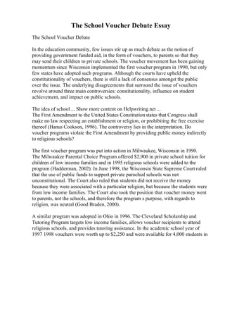 The School Voucher Debate Essay
The School Voucher Debate
In the education community, few issues stir up as much debate as the notion of
providing government funded aid, in the form of vouchers, to parents so that they
may send their children to private schools. The voucher movement has been gaining
momentum since Wisconsin implemented the first voucher program in 1990, but only
few states have adopted such programs. Although the courts have upheld the
constitutionality of vouchers, there is still a lack of consensus amongst the public
over the issue. The underlying disagreements that surround the issue of vouchers
revolve around three main controversies: constitutionality, influence on student
achievement, and impact on public schools.
The idea of school ... Show more content on Helpwriting.net ...
The First Amendment to the United States Constitution states that Congress shall
make no law respecting an establishment or religion, or prohibiting the free exercise
thereof (Hanus Cookson, 1996). The controversy lies in the interpretation. Do
voucher programs violate the First Amendment by providing public money indirectly
to religious schools?
The first voucher program was put into action in Milwaukee, Wisconsin in 1990.
The Milwaukee Parental Choice Program offered $2,900 in private school tuition for
children of low income families and in 1995 religious schools were added to the
program (Hadderman, 2002). In June 1998, the Wisconsin State Supreme Court ruled
that the use of public funds to support private parochial schools was not
unconstitutional. The Court also ruled that students did not receive the money
because they were associated with a particular religion, but because the students were
from low income families. The Court also took the position that voucher money went
to parents, not the schools, and therefore the program s purpose, with regards to
religion, was neutral (Good Braden, 2000).
A similar program was adopted in Ohio in 1996. The Cleveland Scholarship and
Tutoring Program targets low income families, allows voucher recipients to attend
religious schools, and provides tutoring assistance. In the academic school year of
1997 1998 vouchers were worth up to $2,250 and were available for 4,000 students in
 