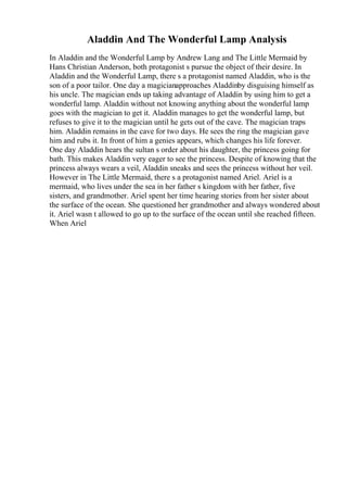 Aladdin And The Wonderful Lamp Analysis
In Aladdin and the Wonderful Lamp by Andrew Lang and The Little Mermaid by
Hans Christian Anderson, both protagonist s pursue the object of their desire. In
Aladdin and the Wonderful Lamp, there s a protagonist named Aladdin, who is the
son of a poor tailor. One day a magicianapproaches Aladdinby disguising himself as
his uncle. The magician ends up taking advantage of Aladdin by using him to get a
wonderful lamp. Aladdin without not knowing anything about the wonderful lamp
goes with the magician to get it. Aladdin manages to get the wonderful lamp, but
refuses to give it to the magician until he gets out of the cave. The magician traps
him. Aladdin remains in the cave for two days. He sees the ring the magician gave
him and rubs it. In front of him a genies appears, which changes his life forever.
One day Aladdin hears the sultan s order about his daughter, the princess going for
bath. This makes Aladdin very eager to see the princess. Despite of knowing that the
princess always wears a veil, Aladdin sneaks and sees the princess without her veil.
However in The Little Mermaid, there s a protagonist named Ariel. Ariel is a
mermaid, who lives under the sea in her father s kingdom with her father, five
sisters, and grandmother. Ariel spent her time hearing stories from her sister about
the surface of the ocean. She questioned her grandmother and always wondered about
it. Ariel wasn t allowed to go up to the surface of the ocean until she reached fifteen.
When Ariel
 