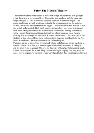 Fame-The Musical Theater
The event was at the Potter center at Jackson College. My first time ever going to
a live show here at my own college. The auditorium was huge and the stage was
bright of lights. At first it was cold and quiet but soon as the show began. The
room was lighted up with music and not only the actors dancing but the audience
as well. It was like a movie theater but bigger. The audience was live as well. It was
not as dull as I expected. I felt like I was at a concert, but I was being entertained
even more. Being able to see the actors natural reaction and hearing their voices
while I watch them sing and dance right in front of me was even more fun and
exciting than watching it on television. It felt like I was there. Like I was one of the
students at that school. Being there watching them live, you could not help but feel
intact. It made me... Show more content on Helpwriting.net ...
Please no eating in class. Turn off your cell phone and please do not do anything to
disturb class or I will find you and serve you after school detention. Walking in I
did not know what to expect. This was the first part of the play that make me laugh.
I loved the energy of the actors. They ran out and began singing. Not only were the
dance moves impressive but their voices were beautiful as they sung together. It was a
 