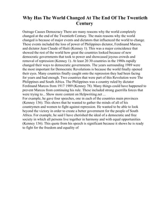 Why Has The World Changed At The End Of The Twentieth
Century
Outrage Causes Democracy There are many reasons why the world completely
changed at the end of the Twentieth Century. The main reasons why the world
changed is because of major events and dictators that influenced the world to change.
These events included the loss of power of Philippines dictator, Ferdinand Marcos,
and dictator Jean Claude of Haiti (Kenney 1). This was a major coincidence that
showed the rest of the world how great the countries looked because of new
democratic governments that took to power and showcased joyous crowds and
removal of repression (Kenney 1). At least 20 30 countries in the 1980s rapidly
changed their ways to democratic governments. The years surrounding 1989 were
the most important for Democratic Revolutions is because the world finally opened
their eyes. Many countries finally caught onto the repression they had been facing
for years and had enough. Two countries that were part of this Revolution were The
Philippines and South Africa. The Philippines was a country ruled by dictator
Ferdinand Marcos from 1917 1989 (Kenney 78). Many things could have happened to
prevent Marcos from continuing his rule. These included strong guerrilla forces that
were trying to... Show more content on Helpwriting.net ...
For example, he gave four speeches, one in each of the countries main provinces
(Kenney 136). This shows that he wanted to gather the minds of all of his
countrymen and women to fight against repression. He wanted to be able to look
beyond the victory in order to create a better government for the people of South
Africa. For example, he said I have cherished the ideal of a democratic and free
society in which all persons live together in harmony and with equal opportunities
(Kenney 136). This quote from his speech is significant because it shows he is ready
to fight for the freedom and equality of
 