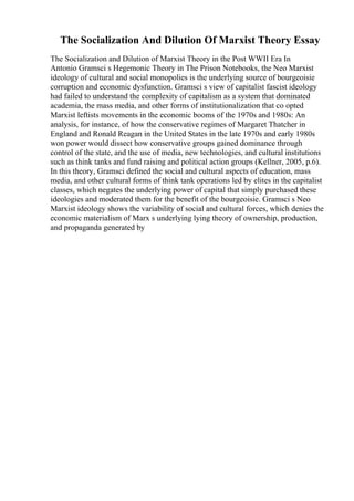 The Socialization And Dilution Of Marxist Theory Essay
The Socialization and Dilution of Marxist Theory in the Post WWII Era In
Antonio Gramsci s Hegemonic Theory in The Prison Notebooks, the Neo Marxist
ideology of cultural and social monopolies is the underlying source of bourgeoisie
corruption and economic dysfunction. Gramsci s view of capitalist fascist ideology
had failed to understand the complexity of capitalism as a system that dominated
academia, the mass media, and other forms of institutionalization that co opted
Marxist leftists movements in the economic booms of the 1970s and 1980s: An
analysis, for instance, of how the conservative regimes of Margaret Thatcher in
England and Ronald Reagan in the United States in the late 1970s and early 1980s
won power would dissect how conservative groups gained dominance through
control of the state, and the use of media, new technologies, and cultural institutions
such as think tanks and fund raising and political action groups (Kellner, 2005, p.6).
In this theory, Gramsci defined the social and cultural aspects of education, mass
media, and other cultural forms of think tank operations led by elites in the capitalist
classes, which negates the underlying power of capital that simply purchased these
ideologies and moderated them for the benefit of the bourgeoisie. Gramsci s Neo
Marxist ideology shows the variability of social and cultural forces, which denies the
economic materialism of Marx s underlying lying theory of ownership, production,
and propaganda generated by
 