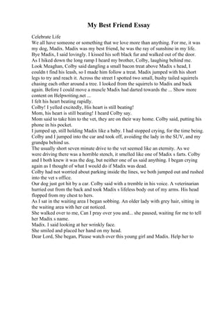 My Best Friend Essay
Celebrate Life
We all have someone or something that we love more than anything. For me, it was
my dog, Madix. Madix was my best friend, he was the ray of sunshine in my life.
Bye Madix, I said lovingly. I kissed his soft black fur and walked out of the door.
As I hiked down the long ramp I heard my brother, Colby, laughing behind me.
Look Meaghan, Colby said dangling a small bacon treat above Madix s head, I
couldn t find his leash, so I made him follow a treat. Madix jumped with his short
legs to try and reach it. Across the street I spotted two small, bushy tailed squirrels
chasing each other around a tree. I looked from the squirrels to Madix and back
again. Before I could move a muscle Madix had darted towards the ... Show more
content on Helpwriting.net ...
I felt his heart beating rapidly.
Colby! I yelled excitedly, His heart is still beating!
Mom, his heart is still beating! I heard Colby say.
Mom said to take him to the vet, they are on their way home. Colby said, putting his
phone in his pocket.
I jumped up, still holding Madix like a baby. I had stopped crying, for the time being.
Colby and I jumped into the car and took off, avoiding the lady in the SUV, and my
grandpa behind us.
The usually short seven minute drive to the vet seemed like an eternity. As we
were driving there was a horrible stench, it smelled like one of Madix s farts. Colby
and I both knew it was the dog, but neither one of us said anything. I began crying
again as I thought of what I would do if Madix was dead.
Colby had not worried about parking inside the lines, we both jumped out and rushed
into the vet s office.
Our dog just got hit by a car. Colby said with a tremble in his voice. A veterinarian
hurried out from the back and took Madix s lifeless body out of my arms. His head
flopped from my chest to hers.
As I sat in the waiting area I began sobbing. An older lady with grey hair, sitting in
the waiting area with her cat noticed.
She walked over to me, Can I pray over you and... she paused, waiting for me to tell
her Madix s name.
Madix. I said looking at her wrinkly face.
She smiled and placed her hand on my head.
Dear Lord, She began, Please watch over this young girl and Madix. Help her to
 