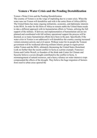 Yemen s Water Crisis and the Pending Destabilization
Yemen s Water Crisis and the Pending Destabilization
The country of Yemen is on the verge of imploding due to a water crisis. When the
water runs out Yemen will destabilize and with it the entire Horn of Africa (HOA).
The United States has many ongoing militaristic, economic, and diplomatic interests
in the HOA. In order for the Horn of Africa to remain stable the United States needs
to take a different approach with its humanitarian efforts in Yemen, utilizing the full
support of the military. If delivery and implementation of humanitarian aid are not
planned and coordinated with full military operational support the process will be
doomed, as so many humanitarian efforts have been in the past. Specifically if the
water crisis in Yemen is not addressed it will destabilize the country causing increased
violent extremist activity and civil unrest. Without water for its people the Yemeni
government will be weakened allowing militant Islamic groups to regain power
within Yemen and the HOA, ultimately threatening the United States Homeland.
Look no further than the recent conflict in Syria as a prime example. Francesco
Femia and Caitlin Werell, co founders of the think tank Center for Climate and
Security believe a severe drought contributed to the conflict in Syria. A
mismanagement of natural resources, and a heavy reliance on water intensive crops
compounded the effects of the drought. They believe the huge migration of farmers
from rural to urban areas spurred the
 