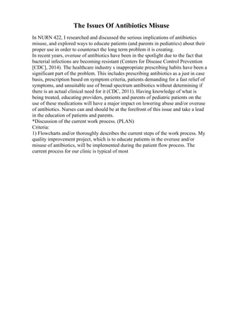 The Issues Of Antibiotics Misuse
In NURN 422, I researched and discussed the serious implications of antibiotics
misuse, and explored ways to educate patients (and parents in pediatrics) about their
proper use in order to counteract the long term problem it is creating.
In recent years, overuse of antibiotics have been in the spotlight due to the fact that
bacterial infections are becoming resistant (Centers for Disease Control Prevention
[CDC], 2014). The healthcare industry s inappropriate prescribing habits have been a
significant part of the problem. This includes prescribing antibiotics as a just in case
basis, prescription based on symptom criteria, patients demanding for a fast relief of
symptoms, and unsuitable use of broad spectrum antibiotics without determining if
there is an actual clinical need for it (CDC, 2011). Having knowledge of what is
being treated, educating providers, patients and parents of pediatric patients on the
use of these medications will have a major impact on lowering abuse and/or overuse
of antibiotics. Nurses can and should be at the forefront of this issue and take a lead
in the education of patients and parents.
*Discussion of the current work process. (PLAN)
Criteria:
1) Flowcharts and/or thoroughly describes the current steps of the work process. My
quality improvement project, which is to educate patients in the overuse and/or
misuse of antibiotics, will be implemented during the patient flow process. The
current process for our clinic is typical of most
 