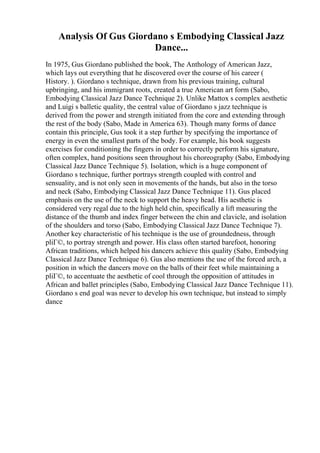 Analysis Of Gus Giordano s Embodying Classical Jazz
Dance...
In 1975, Gus Giordano published the book, The Anthology of American Jazz,
which lays out everything that he discovered over the course of his career (
History. ). Giordano s technique, drawn from his previous training, cultural
upbringing, and his immigrant roots, created a true American art form (Sabo,
Embodying Classical Jazz Dance Technique 2). Unlike Mattox s complex aesthetic
and Luigi s balletic quality, the central value of Giordano s jazz technique is
derived from the power and strength initiated from the core and extending through
the rest of the body (Sabo, Made in America 63). Though many forms of dance
contain this principle, Gus took it a step further by specifying the importance of
energy in even the smallest parts of the body. For example, his book suggests
exercises for conditioning the fingers in order to correctly perform his signature,
often complex, hand positions seen throughout his choreography (Sabo, Embodying
Classical Jazz Dance Technique 5). Isolation, which is a huge component of
Giordano s technique, further portrays strength coupled with control and
sensuality, and is not only seen in movements of the hands, but also in the torso
and neck (Sabo, Embodying Classical Jazz Dance Technique 11). Gus placed
emphasis on the use of the neck to support the heavy head. His aesthetic is
considered very regal due to the high held chin, specifically a lift measuring the
distance of the thumb and index finger between the chin and clavicle, and isolation
of the shoulders and torso (Sabo, Embodying Classical Jazz Dance Technique 7).
Another key characteristic of his technique is the use of groundedness, through
pliГ©, to portray strength and power. His class often started barefoot, honoring
African traditions, which helped his dancers achieve this quality (Sabo, Embodying
Classical Jazz Dance Technique 6). Gus also mentions the use of the forced arch, a
position in which the dancers move on the balls of their feet while maintaining a
pliГ©, to accentuate the aesthetic of cool through the opposition of attitudes in
African and ballet principles (Sabo, Embodying Classical Jazz Dance Technique 11).
Giordano s end goal was never to develop his own technique, but instead to simply
dance
 