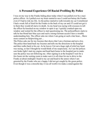 A Personal Experience Of Racial Profiling By Police
I was on my way to the Franks hiding place today when I was pulled over by a nazi
police officer. As I pulled over my heart started to race I could not betray the Franks
even if I had to risk my life. As the police started to walk towards my car I remebered
I had a week full of food for the Franks in the back of my car and if I could not get it
to them they would all starve to death. As my head was racing with exscuses to tell
the officer he knocked on my window to open it up. I quickly cranked open my
window and waited for the officer to start questioning me. The policeofficers starts to
talk he has blond hair blue eyes and such a strong German accent I have a trouble
understanding him. The officer asks me where I am going at such a late hour.... Show
more content on Helpwriting.net ...
The Police asks me for my liscenes that shows that I am a German and not a Jew.
The police then hand back my liscenes and tells me the directions to the hospital
and then walks back to his car. As he leaves I let out a huge sigh of relief my heart
was racing, so fast I thought he would think of me suspicously. As I see the polices
cars brake light I start my engine and head back home to the hospital just to make
sure the police was not following me. After signing in at the hospital I wait for a
few hours int the waiting room to make sure it is all clear for me to drive to the
Franks at about midnight I head to my car and head to the annex where I am
greeeted by the Franks who are s happy I did not get caught by the green police.
Even though it was a stressful day it was all worth it to make a stand against the
 