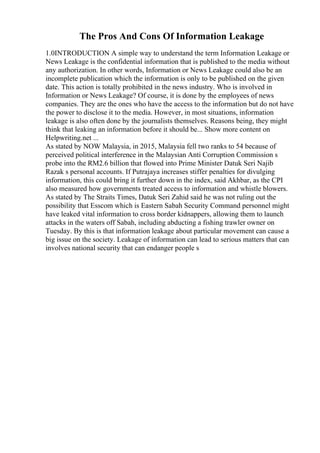 The Pros And Cons Of Information Leakage
1.0INTRODUCTION A simple way to understand the term Information Leakage or
News Leakage is the confidential information that is published to the media without
any authorization. In other words, Information or News Leakage could also be an
incomplete publication which the information is only to be published on the given
date. This action is totally prohibited in the news industry. Who is involved in
Information or News Leakage? Of course, it is done by the employees of news
companies. They are the ones who have the access to the information but do not have
the power to disclose it to the media. However, in most situations, information
leakage is also often done by the journalists themselves. Reasons being, they might
think that leaking an information before it should be... Show more content on
Helpwriting.net ...
As stated by NOW Malaysia, in 2015, Malaysia fell two ranks to 54 because of
perceived political interference in the Malaysian Anti Corruption Commission s
probe into the RM2.6 billion that flowed into Prime Minister Datuk Seri Najib
Razak s personal accounts. If Putrajaya increases stiffer penalties for divulging
information, this could bring it further down in the index, said Akhbar, as the CPI
also measured how governments treated access to information and whistle blowers.
As stated by The Straits Times, Datuk Seri Zahid said he was not ruling out the
possibility that Esscom which is Eastern Sabah Security Command personnel might
have leaked vital information to cross border kidnappers, allowing them to launch
attacks in the waters off Sabah, including abducting a fishing trawler owner on
Tuesday. By this is that information leakage about particular movement can cause a
big issue on the society. Leakage of information can lead to serious matters that can
involves national security that can endanger people s
 