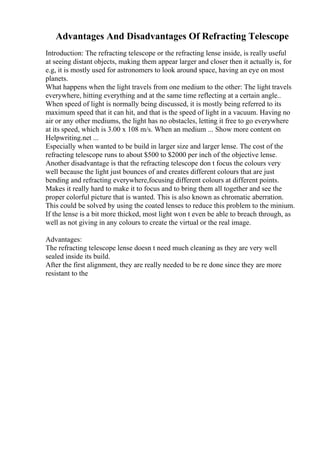 Advantages And Disadvantages Of Refracting Telescope
Introduction: The refracting telescope or the refracting lense inside, is really useful
at seeing distant objects, making them appear larger and closer then it actually is, for
e.g, it is mostly used for astronomers to look around space, having an eye on most
planets.
What happens when the light travels from one medium to the other: The light travels
everywhere, hitting everything and at the same time reflecting at a certain angle..
When speed of light is normally being discussed, it is mostly being referred to its
maximum speed that it can hit, and that is the speed of light in a vacuum. Having no
air or any other mediums, the light has no obstacles, letting it free to go everywhere
at its speed, which is 3.00 x 108 m/s. When an medium ... Show more content on
Helpwriting.net ...
Especially when wanted to be build in larger size and larger lense. The cost of the
refracting telescope runs to about $500 to $2000 per inch of the objective lense.
Another disadvantage is that the refracting telescope don t focus the colours very
well because the light just bounces of and creates different colours that are just
bending and refracting everywhere,focusing different colours at different points.
Makes it really hard to make it to focus and to bring them all together and see the
proper colorful picture that is wanted. This is also known as chromatic aberration.
This could be solved by using the coated lenses to reduce this problem to the minium.
If the lense is a bit more thicked, most light won t even be able to breach through, as
well as not giving in any colours to create the virtual or the real image.
Advantages:
The refracting telescope lense doesn t need much cleaning as they are very well
sealed inside its build.
After the first alignment, they are really needed to be re done since they are more
resistant to the
 