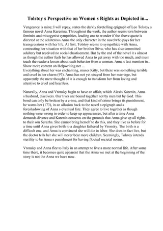 Tolstoy s Perspective on Women s Rights as Depicted in...
Vengeance is mine; I will repay, states the darkly foretelling epigraph of Leo Tolstoy s
famous novel Anna Karenina. Throughout the work, the author seems torn between
feminist and misogynist sympathies, leading one to wonder if the above quote is
directed at the adulterous Anna the only character in the novelwho pays for her
transgressions with her life. At first, Tolstoy seems to sympathize with Anna,
contrasting her situation with that of her brother Stiva, who has also committed
adultery but received no social chastisement. But by the end of the novel it s almost
as though the author feels he has allowed Anna to get away with too much, and must
teach the reader a lesson about such behavior from a woman. Anna s last mention in...
Show more content on Helpwriting.net ...
Everything about her was enchanting, muses Kitty, but there was something terrible
and cruel in her charm (97). Anna has not yet strayed from her marriage, but
apparently the mere thought of it is enough to transform her from loving and
attentive to cruel and heartless.
Naturally, Anna and Vronsky begin to have an affair, which Alexis Karenin, Anna
s husband, discovers. Our lives are bound together not by men but by God. This
bond can only be broken by a crime, and that kind of crime brings its punishment,
he warns her (173), in an allusion back to the novel s epigraph and a
foreshadowing of Anna s eventual fate. They agree to live together as though
nothing were wrong in order to keep up appearances, but after a time Anna
demands divorce and Karenin consents on the grounds that Anna give up all rights
to their son Serezha. She cannot bring herself to do this, and they live as before for
a time until Anna gives birth to a daughter fathered by Vronsky. The birth is a
difficult one, and Anna is convinced she will die in labor. She does in fact live, but
the doctor tells her she will never bear more children. Seemingly, Tolstoy intends
sterility to be Anna s punishment for having flouted societal norms.
Vronsky and Anna flee to Italy in an attempt to live a more normal life. After some
time there, it becomes quite apparent that the Anna we met at the beginning of the
story is not the Anna we have now.
 