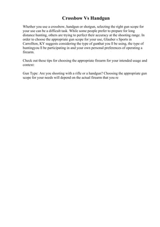 Crossbow Vs Handgun
Whether you use a crossbow, handgun or shotgun, selecting the right gun scope for
your use can be a difficult task. While some people prefer to prepare for long
distance hunting, others are trying to perfect their accuracy at the shooting range. In
order to choose the appropriate gun scope for your use, Glauber s Sports in
Carrollton, KY suggests considering the type of gunthat you ll be using, the type of
huntingyou ll be participating in and your own personal preferences of operating a
firearm.
Check out these tips for choosing the appropriate firearm for your intended usage and
context:
Gun Type: Are you shooting with a rifle or a handgun? Choosing the appropriate gun
scope for your needs will depend on the actual firearm that you re
 