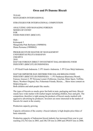 Oreo and Pt Danone Biscuit
TUGAS
MANAJEMEN INTERNASIONAL
STRATEGIES FOR INTERNATIONAL COMPETITION
ANALYZING AND MANAGING FOREIGN
MODES OF ENTRY
FOR
FOOD INDUSTRY (BISCUIT)
Oleh :
Kelompok 5
Margaretha Pink Berlianto (19090054)
Diana Permana (19090062)
PROGRAM STUDI MASTER OF MANAGEMENT
UNIVERSITAS PELITA HARAPAN
JAKARTA
2010
DAFTAR FOREIGN DIRECT INVESTMENT DALAM BIDANG FOOD
INDUSTRY (BISCUIT) DI INDONESIA
1. PT Kraft Foods Indonesia. 2. PT Arnott s Indonesia. 3. PT Ceres Meiji Indotama.
DAFTAR IMPORTIR DAN DISTRIBUTOR DALAM BIDANG FOOD
INDUSTRY (BISCUIT) DI INDONESIA : 1. PT Pandurasa Kharisma (Wernli,
Famous Amous) 2. PT Nirwana Lestari (Toblerone, Guylian, Ritter Sport, Toffifee,
Merci, Werthers Original, Pez, Fisherman Friends, Riesen, ... Show more content on
Helpwriting.net ...
Both children and adult people like snacks.
The types of biscuits as snacks grow fast both in taste, packaging and form. Biscuit
snacks have wide market with market targets including children, boys and girls. The
competition, therefore is tight among the products of biscuit snacks marked with
aggressive advertising by producers. Investors are more interested in the market of
biscuits for snack in the country.
Production capacity growing
Capacity utilization of the country s biscuit industry is high despite price hikes of
basic materials.
Production capacity of Indonesian biscuit industry has increased from year to year
reaching 232,762 tons in 2003, and 246,728 tons in 2004 and 299,035 tons in 2006.
 