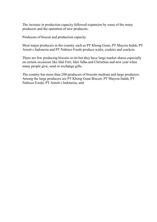 The increase in production capacity followed expansion by some of the many
producers and the operation of new producers.
Producers of biscuit and production capacity
Most major producers in the country such as PT Khong Guan, PT Mayora Indah, PT
Arnott s Indonesia and PT Nabisco Foods produce wafer, cookies and crackers.
There are few producing biscuits in tin but they have large market shares especially
on certain occasions like Idul Fitri, Idul Adha and Christmas and new year when
many people give, send or exchange gifts.
The country has more than 200 producers of biscuits medium and large producers.
Among the large producers are PT Khong Guan Biscuit, PT Mayora Indah, PT
Nabisco Foods, PT Arnott s Indonesia, and
 