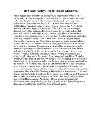 How Does Nancy Reagan Impact On Society
Nancy Reagan made an impact on our society, so large that the impact is still
lasting today. She is a very special person because of her determination not to give
up however hard life may get. She is an example of a hard worker and a very
caring person. Nancy was born July 6, 1921. Born as Anne Frances Nancy
Robbins Davis Reagan, at Sloane Hospital Flushing Queens, New York. Nancy
was born to Kenneth Seymour Robbins and Edith P. Luckett. Her parents got
divorced shortly after marriage. Her mom remarried Loyal Davis, and her dad
remarried Patricia Brinckerhoff. Nancy considers Loyal Davis as her true father.
Loyal Davis was a neurosurgeon. He was well known. When he adopted Nancy, her
name was changed to Nancy Davis.... Show more content on Helpwriting.net ...
One popular negative view on Nancy is that she spent too much money on clothes.
When Nancy moved to the White House, she brought new china set. Even though
she brought it with private donations, many criticized her for doing this. Another
impact Nancy made is Foster Grandparents . In this, she introduces older people
with kids with disabilities. She said It s one of the best programs I ve ever seen
because it benefits both sides: children, who need love and grandparents, and
elderly people, who need to feel wanted. Nancy displayed many IB profiles in her
lifetime, one being caring. She was very caring to most of the people she met. Nancy
showed how caring she was when she cared for the welfare of wounded soldiers from
the Vietnam War while she was First Lady of California. She was also very caring
to her husband because she acted like Ronald Reagan s bodyguard. She did this
because she was very worried after his assassination attempt. His assassination attempt
happened on March 30,1981at Washington Hilton Hotel in Washington D.C. Ronald
Reagan was shot by John Hinckley Jr. John Hinckley was not found guilty because he
was mentally disturbed. Nancy Reagan is still living. She is eighty nine years old
today. Ronald Reagan died of Alzheimer s. Before he died, they created an
Alzheimer s research organization, and they donated a lot to it. Ronald Reagan was
diagnosed around the time he stopped being president Nancy
 