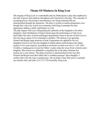 Theme Of Madness In King Lear
The tragedy of King Lear is a remarkable play by Shakespeare a play that emphasizes
the idea of power and madness throughout each character in the play. The concepts of
accepting power, disowning it and abusing it are strong elements that are
demonstrated through the characters. The play is written in iambic pentameter even
though this is the case it does not commence until King Learmakes his first
appearance adding a subtle significance to Lear.
The play begins with Lear relinquishing his authority of the kingdom to his three
daughters, their distribution of land is based upon the performance of who loves
their father the most. Goneril and Regan immediately claim to devote all their love to
him leaving no space to love husband or children. This pleases Lear granting
Goneril and Regan large portions of land. Expectation are upheld by his two
daughters however his favorite daughter Cordelia denies performing as her father
expects I love your majesty, according to my bond, no more nor less (1.1.101 102).
Cordelia s inadequacies to meet her father s wants strips her away from a family and a
kingdom. Her actions are debatable as stupidity but as the play continues her
actions are a wise choice. The abuse of power is demonstrated in the way that
Goneril and Regan treat their father like a worthless peasant. Dear daughter, I
confess that I am old. Age is unnecessary. On my knees I beg That you ll vouchsafe
me raiment, bed, and food. (2.4.173 175) Ironically, King Lear
 