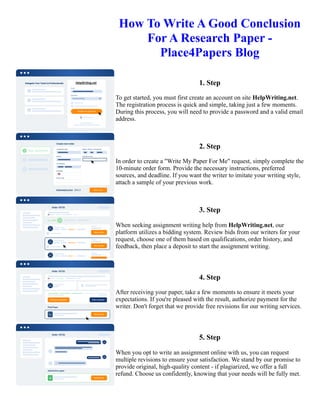 How To Write A Good Conclusion
For A Research Paper -
Place4Papers Blog
1. Step
To get started, you must first create an account on site HelpWriting.net.
The registration process is quick and simple, taking just a few moments.
During this process, you will need to provide a password and a valid email
address.
2. Step
In order to create a "Write My Paper For Me" request, simply complete the
10-minute order form. Provide the necessary instructions, preferred
sources, and deadline. If you want the writer to imitate your writing style,
attach a sample of your previous work.
3. Step
When seeking assignment writing help from HelpWriting.net, our
platform utilizes a bidding system. Review bids from our writers for your
request, choose one of them based on qualifications, order history, and
feedback, then place a deposit to start the assignment writing.
4. Step
After receiving your paper, take a few moments to ensure it meets your
expectations. If you're pleased with the result, authorize payment for the
writer. Don't forget that we provide free revisions for our writing services.
5. Step
When you opt to write an assignment online with us, you can request
multiple revisions to ensure your satisfaction. We stand by our promise to
provide original, high-quality content - if plagiarized, we offer a full
refund. Choose us confidently, knowing that your needs will be fully met.
How To Write A Good Conclusion For A Research Paper - Place4Papers Blog How To Write A Good Conclusion
For A Research Paper - Place4Papers Blog
 
