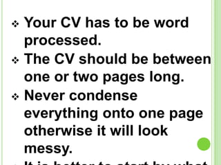  Your CV has to be word
processed.
The CV should be between
one or two pages long.
Never condense
everything onto one page
otherwise it will look
messy.