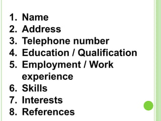 1. Name
2. Address
3. Telephone number
4. Education / Qualification
5. Employment / Work
experience
6. Skills
7. Interests
8. References