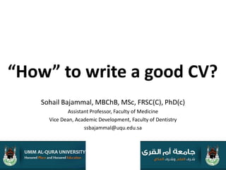 “How” to write a good CV? Sohail Bajammal, MBChB, MSc, FRSC(C), PhD(c) Assistant Professor, Faculty of Medicine Vice Dean, Academic Development, Faculty of Dentistry ssbajammal@uqu.edu.sa 