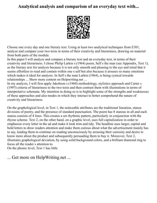 Analytical analysis and comparism of an everyday text with...
Choose one every day and one literary text. Using at least two analytical techniques from E301,
analyze and compare your two texts in terms of their creativity and literariness, drawing on material
from both parts of the module.
In this paper I will analyze and compare a literary text and an everyday text, in terms of their
creativity and literariness. I chose Philip Larkin s (1964) poem, Self s the man (see Appendix, Text 1),
as the literary text for analysis because it is not only smooth and pleasing to the eye and mind that it
seems effortless to read and contain within one s self but also because it arouses so many emotions
which makes it ideal for analysis. In Self s the man Larkin (1964), is being cynical towards
relationships ... Show more content on Helpwriting.net ...
In my analysis, I will first apply Jakobson s (1960) methodology, stylistics approach and Carter s
(1997) criteria of literariness to the two texts and then contrast them with illustrations in terms of
interpretative schemata. My intention in doing so is to highlight some of the strengths and weaknesses
of these approaches and also modes in which they interact to better comprehend the nature of
creativity and literariness.
On the graphological level, in Text 1, the noticeable attributes are the traditional lineation, stanza
divisions of poetry, and the presence of standard punctuation. The poem has 8 stanzas in all and each
stanza consists of 4 lines. This creates a set rhythmic pattern, particularly in conjunction with the
rhyme scheme. Text 2, on the other hand, on a graphic level, uses full capitalization in order to
emphasize every letter in the ad and make it look trim and tidy. The headline uses larger, capital and
bold letters to draw readers attention and make them curious about what the advertisement mainly has
to say, leading them to continue on reading unconsciously by arousing their curiosity and desire to
know more about the product and subsequently persuading them to buy it. Moreover, Text 2,
illustrates graphological deviation, by using solid background colors, and a brilliant diamond ring to
focus all the reader s attention to.
On the phonic level, Text 1 has little
... Get more on HelpWriting.net ...
 