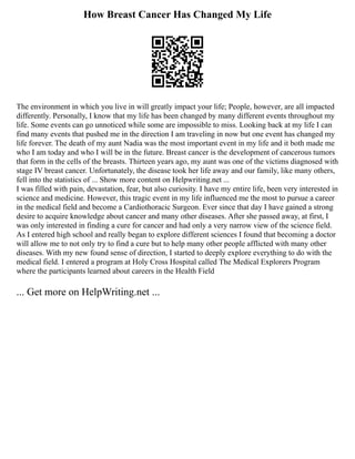 How Breast Cancer Has Changed My Life
The environment in which you live in will greatly impact your life; People, however, are all impacted
differently. Personally, I know that my life has been changed by many different events throughout my
life. Some events can go unnoticed while some are impossible to miss. Looking back at my life I can
find many events that pushed me in the direction I am traveling in now but one event has changed my
life forever. The death of my aunt Nadia was the most important event in my life and it both made me
who I am today and who I will be in the future. Breast cancer is the development of cancerous tumors
that form in the cells of the breasts. Thirteen years ago, my aunt was one of the victims diagnosed with
stage IV breast cancer. Unfortunately, the disease took her life away and our family, like many others,
fell into the statistics of ... Show more content on Helpwriting.net ...
I was filled with pain, devastation, fear, but also curiosity. I have my entire life, been very interested in
science and medicine. However, this tragic event in my life influenced me the most to pursue a career
in the medical field and become a Cardiothoracic Surgeon. Ever since that day I have gained a strong
desire to acquire knowledge about cancer and many other diseases. After she passed away, at first, I
was only interested in finding a cure for cancer and had only a very narrow view of the science field.
As I entered high school and really began to explore different sciences I found that becoming a doctor
will allow me to not only try to find a cure but to help many other people afflicted with many other
diseases. With my new found sense of direction, I started to deeply explore everything to do with the
medical field. I entered a program at Holy Cross Hospital called The Medical Explorers Program
where the participants learned about careers in the Health Field
... Get more on HelpWriting.net ...
 