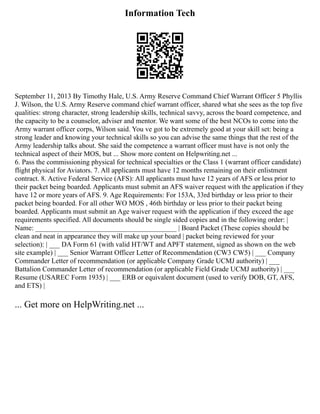 Information Tech
September 11, 2013 By Timothy Hale, U.S. Army Reserve Command Chief Warrant Officer 5 Phyllis
J. Wilson, the U.S. Army Reserve command chief warrant officer, shared what she sees as the top five
qualities: strong character, strong leadership skills, technical savvy, across the board competence, and
the capacity to be a counselor, adviser and mentor. We want some of the best NCOs to come into the
Army warrant officer corps, Wilson said. You ve got to be extremely good at your skill set: being a
strong leader and knowing your technical skills so you can advise the same things that the rest of the
Army leadership talks about. She said the competence a warrant officer must have is not only the
technical aspect of their MOS, but ... Show more content on Helpwriting.net ...
6. Pass the commissioning physical for technical specialties or the Class 1 (warrant officer candidate)
flight physical for Aviators. 7. All applicants must have 12 months remaining on their enlistment
contract. 8. Active Federal Service (AFS): All applicants must have 12 years of AFS or less prior to
their packet being boarded. Applicants must submit an AFS waiver request with the application if they
have 12 or more years of AFS. 9. Age Requirements: For 153A, 33rd birthday or less prior to their
packet being boarded. For all other WO MOS , 46th birthday or less prior to their packet being
boarded. Applicants must submit an Age waiver request with the application if they exceed the age
requirements specified. All documents should be single sided copies and in the following order: |
Name: ________________________________________ | Board Packet (These copies should be
clean and neat in appearance they will make up your board | packet being reviewed for your
selection): | ___ DA Form 61 (with valid HT/WT and APFT statement, signed as shown on the web
site example) | ___ Senior Warrant Officer Letter of Recommendation (CW3 CW5) | ___ Company
Commander Letter of recommendation (or applicable Company Grade UCMJ authority) | ___
Battalion Commander Letter of recommendation (or applicable Field Grade UCMJ authority) | ___
Resume (USAREC Form 1935) | ___ ERB or equivalent document (used to verify DOB, GT, AFS,
and ETS) |
... Get more on HelpWriting.net ...
 
