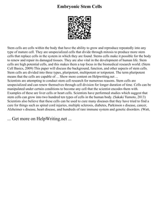 Embryonic Stem Cells
Stem cells are cells within the body that have the ability to grow and reproduce repeatedly into any
type of mature cell. They are unspecialized cells that divide through mitosis to produce more stem
cells that replace cells in the system in which they are found. Stems cells make it possible for the body
to renew and repair its damaged tissues. They are also vital in the development of human life. Stem
cells are high potential cells, and this makes them a top focus in the biomedical research world. (Stem
Cell Basics, 2009) This paper will discuss the background, function, and other aspects of stem cells.
Stem cells are divided into three types, pluripotent, multipotent or totipotent. The term pluripotent
means that the cells are capable of ... Show more content on Helpwriting.net ...
Scientists are attempting to conduct stem cell research for numerous reasons. Stem cells are
unspecialized and can renew themselves through cell division for longer duration of time. Cells can be
manipulated under certain conditions to become any cell that the scientist encodes them with.
Examples of these are liver cells or heart cells. Scientists have performed studies which suggest that
stem cells can grow into two hundred ten types of cells in the human body. (Sakaki Yumoto, 2013)
Scientists also believe that these cells can be used to cure many diseases that they have tried to find a
cure for things such as spinal cord injuries, multiple sclerosis, diabetes, Parkinson s disease, cancer,
Alzheimer s disease, heart disease, and hundreds of rare immune system and genetic disorders. (Watt,
... Get more on HelpWriting.net ...
 