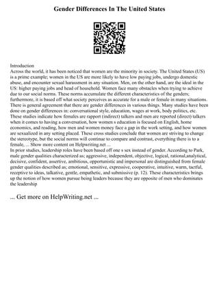 Gender Differences In The United States
Introduction
Across the world, it has been noticed that women are the minority in society. The United States (US)
is a prime example; women in the US are more likely to have low paying jobs, undergo domestic
abuse, and encounter sexual harassment in any situation. Men, on the other hand, are the ideal in the
US: higher paying jobs and head of household. Women face many obstacles when trying to achieve
due to our social norms. These norms accumulate the different characteristics of the genders;
furthermore, it is based off what society perceives as accurate for a male or female in many situations.
There is general agreement that there are gender differences in various things. Many studies have been
done on gender differences in: conversational style, education, wages at work, body politics, etc.
These studies indicate how females are rapport (indirect) talkers and men are reported (direct) talkers
when it comes to having a conversation, how women s education is focused on English, home
economics, and reading, how men and women money face a gap in the work setting, and how women
are sexualized in any setting placed. These cross studies conclude that women are striving to change
the stereotype, but the social norms will continue to compare and contrast, everything there is to a
female, ... Show more content on Helpwriting.net ...
In prior studies, leadership roles have been based off one s sex instead of gender. According to Park,
male gender qualities characterized as; aggressive, independent, objective, logical, rational,analytical,
decisive, confident, assertive, ambitious, opportunistic and impersonal are distinguished from female
gender qualities described as; emotional, sensitive, expressive, cooperative, intuitive, warm, tactful,
receptive to ideas, talkative, gentle, empathetic, and submissive (p. 12). These characteristics brings
up the notion of how women pursue being leaders because they are opposite of men who dominates
the leadership
... Get more on HelpWriting.net ...
 