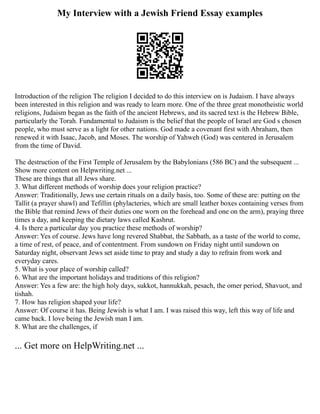 My Interview with a Jewish Friend Essay examples
Introduction of the religion The religion I decided to do this interview on is Judaism. I have always
been interested in this religion and was ready to learn more. One of the three great monotheistic world
religions, Judaism began as the faith of the ancient Hebrews, and its sacred text is the Hebrew Bible,
particularly the Torah. Fundamental to Judaism is the belief that the people of Israel are God s chosen
people, who must serve as a light for other nations. God made a covenant first with Abraham, then
renewed it with Isaac, Jacob, and Moses. The worship of Yahweh (God) was centered in Jerusalem
from the time of David.
The destruction of the First Temple of Jerusalem by the Babylonians (586 BC) and the subsequent ...
Show more content on Helpwriting.net ...
These are things that all Jews share.
3. What different methods of worship does your religion practice?
Answer: Traditionally, Jews use certain rituals on a daily basis, too. Some of these are: putting on the
Tallit (a prayer shawl) and Tefillin (phylacteries, which are small leather boxes containing verses from
the Bible that remind Jews of their duties one worn on the forehead and one on the arm), praying three
times a day, and keeping the dietary laws called Kashrut.
4. Is there a particular day you practice these methods of worship?
Answer: Yes of course. Jews have long revered Shabbat, the Sabbath, as a taste of the world to come,
a time of rest, of peace, and of contentment. From sundown on Friday night until sundown on
Saturday night, observant Jews set aside time to pray and study a day to refrain from work and
everyday cares.
5. What is your place of worship called?
6. What are the important holidays and traditions of this religion?
Answer: Yes a few are: the high holy days, sukkot, hannukkah, pesach, the omer period, Shavuot, and
tishah.
7. How has religion shaped your life?
Answer: Of course it has. Being Jewish is what I am. I was raised this way, left this way of life and
came back. I love being the Jewish man I am.
8. What are the challenges, if
... Get more on HelpWriting.net ...
 
