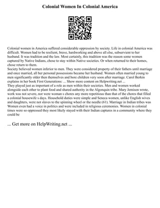 Colonial Women In Colonial America
Colonial women in America suffered considerable oppression by society. Life in colonial America was
difficult. Women had to be resilient, brave, hardworking and above all else, subservient to her
husband. It was tradition and the law. Most certainly, this tradition was the reason some women
captured by Native Indians, chose to stay within Native societies. Or when returned to their homes,
chose return to them.
Society believed women inferior to men. They were considered property of their fathers until marriage
and once married, all her personal possessions became her husband. Women often married young to
men significantly older then themselves and bore children very soon after marriage. Carol Berkin
explains in her book First Generations: ... Show more content on Helpwriting.net ...
They played just as important of a role as men within their societies. Men and women worked
alongside each other to plant food and shared authority in the Algonquin tribe. Mary Jemison wrote,
work was not severe, nor were woman s chores any more repetitious than that of the chores that filled
a colonial housewife s days. Household duties were simple and Seneca women, unlike English wives
and daughters, were not slaves to the spinning wheel or the needle (61). Marriage in Indian tribes was
Women even had a voice in politics and were included in religious ceremonies. Women in colonial
times were so oppressed they most likely stayed with their Indian captures in a community where they
could be
... Get more on HelpWriting.net ...
 