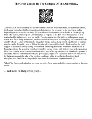 The Crisis Caused By The Collapse Of The American...
After the 2008 crisis caused by the collapse of the American investment bank, the Lehman Brothers,
the Europe Union faced difficult decisions to both recover the economy in the short term and in
improving the economy for the long. With their immediate response to the Banks in Europe giving
them €4.5 trillion, the European Union then had to respond to the debt crisis that occurred as they
realised a debt fuel economy was not stable. They then came together to form an Economic union
where by a fiscal treaty was created, the idea behind the treaty was to limit yearly deficits to 0.5% of a
country s GDP [1], this is the idea of a Budgetary policy, aiming there deficit, equilibrium or surplus
to reduce debt. The policy was to follow the principles, it should be timely; this is to allow for quick
support of economic activity during low demand, temporary; to avoid a permanent deterioration in
budget positions, the spending when borrowing low should be mix with both revenue and expenditure
ideas; there can be impacts on demand in the short term affecting consumption allowing for growth, it
should be directed within the stability and growth pact; it provides a common framework and allows
for better measures to be take of the cyclical conditions while strengthening long term fiscal
discipline, and should be accompanied with structural reforms that support demand. {2]
What if the European leaders had not come up with a fiscal union and didn t come together to form the
fiscal
... Get more on HelpWriting.net ...
 