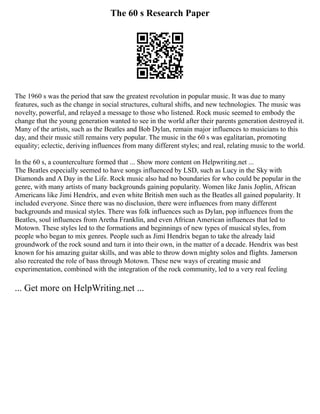 The 60 s Research Paper
The 1960 s was the period that saw the greatest revolution in popular music. It was due to many
features, such as the change in social structures, cultural shifts, and new technologies. The music was
novelty, powerful, and relayed a message to those who listened. Rock music seemed to embody the
change that the young generation wanted to see in the world after their parents generation destroyed it.
Many of the artists, such as the Beatles and Bob Dylan, remain major influences to musicians to this
day, and their music still remains very popular. The music in the 60 s was egalitarian, promoting
equality; eclectic, deriving influences from many different styles; and real, relating music to the world.
In the 60 s, a counterculture formed that ... Show more content on Helpwriting.net ...
The Beatles especially seemed to have songs influenced by LSD, such as Lucy in the Sky with
Diamonds and A Day in the Life. Rock music also had no boundaries for who could be popular in the
genre, with many artists of many backgrounds gaining popularity. Women like Janis Joplin, African
Americans like Jimi Hendrix, and even white British men such as the Beatles all gained popularity. It
included everyone. Since there was no disclusion, there were influences from many different
backgrounds and musical styles. There was folk influences such as Dylan, pop influences from the
Beatles, soul influences from Aretha Franklin, and even African American influences that led to
Motown. These styles led to the formations and beginnings of new types of musical styles, from
people who began to mix genres. People such as Jimi Hendrix began to take the already laid
groundwork of the rock sound and turn it into their own, in the matter of a decade. Hendrix was best
known for his amazing guitar skills, and was able to throw down mighty solos and flights. Jamerson
also recreated the role of bass through Motown. These new ways of creating music and
experimentation, combined with the integration of the rock community, led to a very real feeling
... Get more on HelpWriting.net ...
 