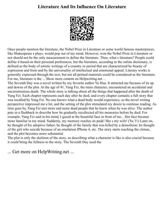 Literature And Its Influence On Literature
Once people mention the literature, the Nobel Prize in Literature or some world famous masterpieces,
like Shakespeare s plays, would pop out of my mind. However, won the Nobel Prize in Literature or
not should not be the only measurement to define the literature. Then, what s literature? People could
define it based on their personal preferences, but the literature, according to the online dictionary, is
defined as the body of artistic writings of a country or period that are characterized by beauty of
expression and form and by the universality of intellectual and emotional appeal. Literary works is
generally expressed through the text, but not all printed materials could be considered as the literature.
For me, literature is the ... Show more content on Helpwriting.net ...
The Seventh Day was a novel written by my favorite author Yu Hua. It attracted me because of its up
and downs of the plot. At the age of 41, Yang Fei, the main character, encountered an accidental and
unceremonious death. The whole story is talking about all the things that happened after the death of
Yang Fei. Each chapter represents each day after he died, and every chapter contains a full story that
was recalled by Yang Fei. No one knows what a dead body would experience, so the novel writing
perspective impressed me a lot, and the setting of the plot stimulated my desire to continue reading. As
time goes by, Yang Fei met more and more dead people that he knew when he was alive. The author
puts in a flashback to describe how he gradually recollected all his memories before he died. For
example, Yang Fei said in his mind, I gazed at the beautiful face in front of me... Her face became
more familiar in my mind. Suddenly, my memory reaches its peak! She s my wife! (Yu 31) Later on,
he thought of his adoptive father; he thought of the family that was killed by a demolition; he thought
of the girl who suicide because of an emulation IPhone 4, etc. The story starts reaching the climax,
and the plot becomes more substantial.
The plot is only the skeleton of the story, so describing what a character is like is also crucial because
it could bring the fullness to the story. The Seventh Day used the
... Get more on HelpWriting.net ...
 