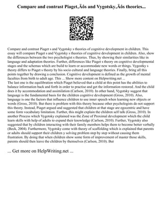 Compare and contrast Piaget‚Äôs and Vygotsky‚Äôs theories...
Compare and contrast Piaget s and Vygotsky s theories of cognitive development in children. This
essay will compare Piaget s and Vygotsky s theories of cognitive development in children. Also, show
the differences between the two psychologist s theories. Thus, by showing their similarities like in
language and adaptation theories. Further, differences like Piaget s theory on cognitive developmental
stages and the schemas which are build to learn or accommodate new words or things. Vygostky s
theory differs to Piaget s theory by his socio cultural and language theories. Finally, bring all this
points together by drawing a conclusion. Cognitive development is defined as the growth of mental
faculties from birth to adult age. This ... Show more content on Helpwriting.net ...
The last one is the equilibration which Piaget believed that a child at this point has the abilities to
balance information back and forth in order to practise and get the information restored. And the child
does it by accommodation and assimilation (Carlson, 2010). In other hand, Vygotsky suggest that
language is the fundamental basis for the children cognitive development (Gross, 2010). Also,
language is one the factors that influence children to use inner speech when learning new objects or
words (Gross, 2010). But there is problem with this theory because other psychologists do not support
this theory. Instead, Piaget argued and suggested that children at that stage are egocentric and have
some form vocabulary limitation. Further, this might explain the children self talk (Gross, 2010). In
another Process which Vygotsky explained was the Zone of Proximal development which the child
learn skills with help of adults to expand their knowledge (Carlson, 2010). Further, Vygotsky also
suggested that by children interacting with their family members helps them to become better verbally
(Beck, 2004). Furthermore, Vygotsky come with theory of scaffolding which is explained that parents
or adults should support their children y solving problem step by step without causing them
frustration. By doing that when children show some form of improvement of master those skills,
parents should then leave the children by themselves (Carlson, 2010). But
... Get more on HelpWriting.net ...
 