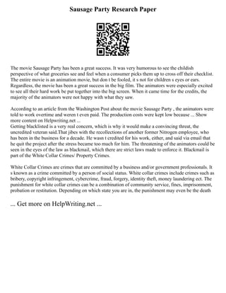 Sausage Party Research Paper
The movie Sausage Party has been a great success. It was very humorous to see the childish
perspective of what groceries see and feel when a consumer picks them up to cross off their checklist.
The entire movie is an animation movie, but don t be fooled, it s not for children s eyes or ears.
Regardless, the movie has been a great success in the big film. The animators were especially excited
to see all their hard work be put together into the big screen. When it came time for the credits, the
majority of the animators were not happy with what they saw.
According to an article from the Washington Post about the movie Sausage Party , the animators were
told to work overtime and weren t even paid. The production costs were kept low because ... Show
more content on Helpwriting.net ...
Getting blacklisted is a very real concern, which is why it would make a convincing threat, the
uncredited veteran said.That jibes with the recollections of another former Nitrogen employee, who
has been in the business for a decade. He wasn t credited for his work, either, and said via email that
he quit the project after the stress became too much for him. The threatening of the animators could be
seen in the eyes of the law as blackmail, which there are strict laws made to enforce it. Blackmail is
part of the White Collar Crimes/ Property Crimes.
White Collar Crimes are crimes that are committed by a business and/or government professionals. It
s known as a crime committed by a person of social status. White collar crimes include crimes such as
bribery, copyright infringement, cybercrime, fraud, forgery, identity theft, money laundering ect. The
punishment for white collar crimes can be a combination of community service, fines, imprisonment,
probation or restitution. Depending on which state you are in, the punishment may even be the death
... Get more on HelpWriting.net ...
 