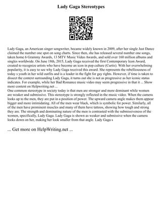 Lady Gaga Stereotypes
Lady Gaga, an American singer songwriter, became widely known in 2009, after her single Just Dance
claimed the number one spot on song charts. Since then, she has released several number one songs,
taken home 6 Grammy Awards, 13 MTV Music Video Awards, and sold over 160 million albums and
singles worldwide. On June 18th, 2015, Lady Gaga received the first Contemporary Icon Award,
created to recognize artists who have become an icon in pop culture (Curtis). With her overwhelming
popularity, it is easy to see why Lady Gaga received this award. She represents the rebelliousness of
today s youth in her wild outfits and is a leader in the fight for gay rights. However, if time is taken to
dissect the context surrounding Lady Gaga, it turns out she is not as progressive as her iconic status
indicates. For example, while her Bad Romance music video may seem progressive in that it ... Show
more content on Helpwriting.net ...
One common stereotype in society today is that men are stronger and more dominant while women
are weaker and submissive. This stereotype is strongly reflected in the music video. When the camera
looks up to the men, they are put in a position of power. The upward camera angle makes them appear
bigger and more intimidating. All of the men wear black, which is symbolic for power. Similarly, all
of the men have prominent muscles and many of them have tattoos, showing how tough and strong
they are. The strength and dominating nature of the men is contrasted with the submissiveness of the
women, specifically, Lady Gaga. Lady Gaga is shown as weaker and submissive when the camera
looks down on her, making her look smaller from that angle. Lady Gaga s
... Get more on HelpWriting.net ...
 