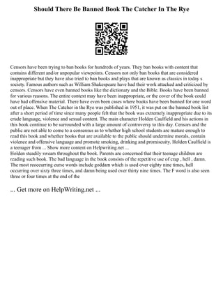 Should There Be Banned Book The Catcher In The Rye
Censors have been trying to ban books for hundreds of years. They ban books with content that
contains different and/or unpopular viewpoints. Censors not only ban books that are considered
inappropriate but they have also tried to ban books and plays that are known as classics in today s
society. Famous authors such as William Shakespeare have had their work attacked and criticized by
censors. Censors have even banned books like the dictionary and the Bible. Books have been banned
for various reasons. The entire context may have been inappropriate, or the cover of the book could
have had offensive material. There have even been cases where books have been banned for one word
out of place. When The Catcher in the Rye was published in 1951, it was put on the banned book list
after a short period of time since many people felt that the book was extremely inappropriate due to its
crude language, violence and sexual content. The main character Holden Caulfield and his actions in
this book continue to be surrounded with a large amount of controversy to this day. Censors and the
public are not able to come to a consensus as to whether high school students are mature enough to
read this book and whether books that are available to the public should undermine morals, contain
violence and offensive language and promote smoking, drinking and promiscuity. Holden Caulfield is
a teenager from ... Show more content on Helpwriting.net ...
Holden steadily swears throughout the book. Parents are concerned that their teenage children are
reading such book. The bad language in the book consists of the repetitive use of crap , hell , damn.
The most reoccurring curse words include goddam which is used over eighty nine times, hell
occurring over sixty three times, and damn being used over thirty nine times. The F word is also seen
three or four times at the end of the
... Get more on HelpWriting.net ...
 