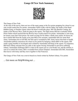 Gangs Of New York Summary
The Gangs of New York
At the start of the movie, there are two of the many gangs in the five points prepping for a brawl to see
who would control the five points. Amsterdam Vallon walks with his father, the leader of the Dead
Rabbits Gang, to Paradise square where the brawl would take place. Bill The Butcher Cutting, the
leader of the Bowery Boys, leads his gang to the square. The fight ensues Bill has eventually killed
Priest Vallon which ensured that the Bowery boys would control five points. Amsterdam is sent away,
he returns years later from prison. He wants revenge for his father s death years earlier, he knows he
has to defeat Bill from the inside so he joins Bill as his assistant. Amsterdam falls for smart thief
Jenny. Amsterdam tries to kill Bill, but fails and is wounded by Bill. Jenny nurses him back to health.
Amsterdam publicly announces his return to five points by hanging a dead rabbit in the square, Bill
sends a gang member to investigate and is killed by Amsterdam and hung in the square. In vengeance,
Bill beats Johnny and puts him on a pike in the square forcing Amsterdam to put down suffering
Johnny. Amsterdam challenges Bill to a duel in the square just as a riot breaks out, and the military is
sent in to control the rioters, Bill is wounded from cannon shrapnel. Amsterdam kills Bill, Amsterdam
then leaves with Jenny and they move together to San Francisco.
The Gangs of New York was a movie based on a book written by Herbert Asbury. Five points
... Get more on HelpWriting.net ...
 