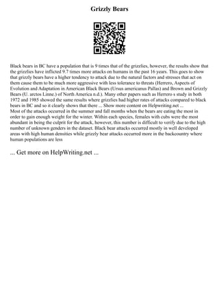 Grizzly Bears
Black bears in BC have a population that is 9 times that of the grizzlies, however, the results show that
the grizzlies have inflicted 9.7 times more attacks on humans in the past 16 years. This goes to show
that grizzly bears have a higher tendency to attack due to the natural factors and stresses that act on
them cause them to be much more aggressive with less tolerance to threats (Herrero, Aspects of
Evolution and Adaptation in American Black Bears (Ursus americanus Pallas) and Brown and Grizzly
Bears (U. arctos Linne.) of North America n.d.). Many other papers such as Herrero s study in both
1972 and 1985 showed the same results where grizzlies had higher rates of attacks compared to black
bears in BC and so it clearly shows that there ... Show more content on Helpwriting.net ...
Most of the attacks occurred in the summer and fall months when the bears are eating the most in
order to gain enough weight for the winter. Within each species, females with cubs were the most
abundant in being the culprit for the attack, however, this number is difficult to verify due to the high
number of unknown genders in the dataset. Black bear attacks occurred mostly in well developed
areas with high human densities while grizzly bear attacks occurred more in the backcountry where
human populations are less
... Get more on HelpWriting.net ...
 
